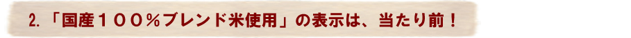 2.「国産100％ブレンド米使用」の表示は、当たり前！